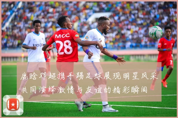 鹿晗邓超携手踢足球展现明星风采共同演绎激情与友谊的精彩瞬间
