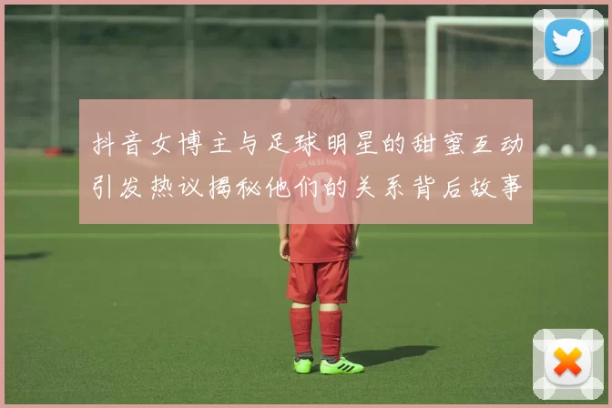 抖音女博主与足球明星的甜蜜互动引发热议揭秘他们的关系背后故事