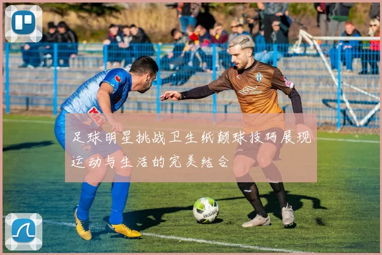 足球明星挑战卫生纸颠球技巧展现运动与生活的完美结合