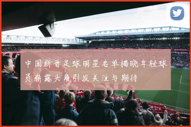 中国新晋足球明星名单揭晓年轻球员崭露头角引发关注与期待