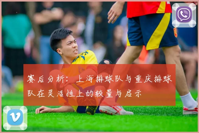 赛后分析：上海排球队与重庆排球队在灵活性上的较量与启示