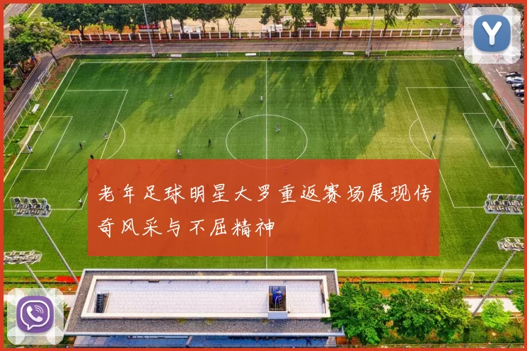 老年足球明星大罗重返赛场展现传奇风采与不屈精神