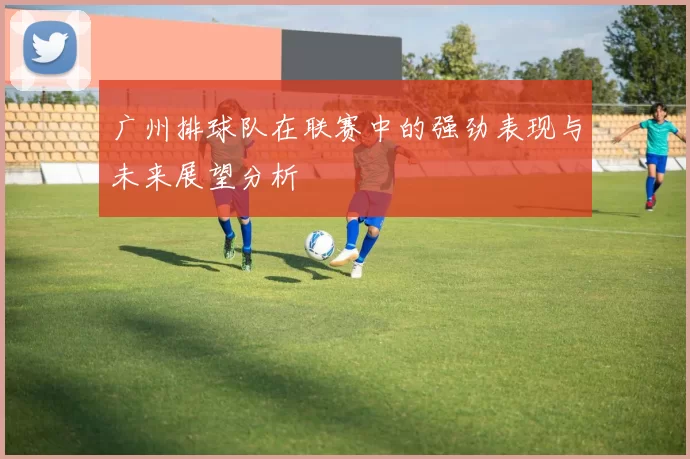 广州排球队在联赛中的强劲表现与未来展望分析