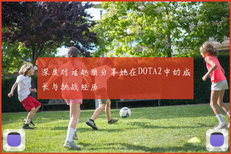 深度对话赵丽分享她在DOTA2中的成长与挑战经历