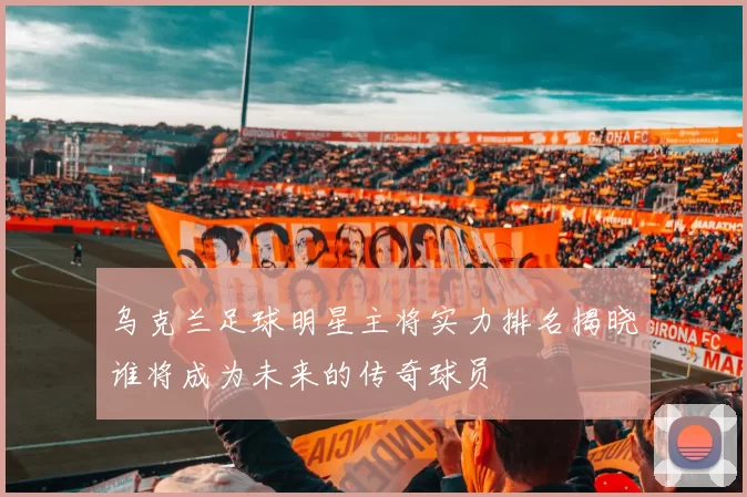 乌克兰足球明星主将实力排名揭晓谁将成为未来的传奇球员