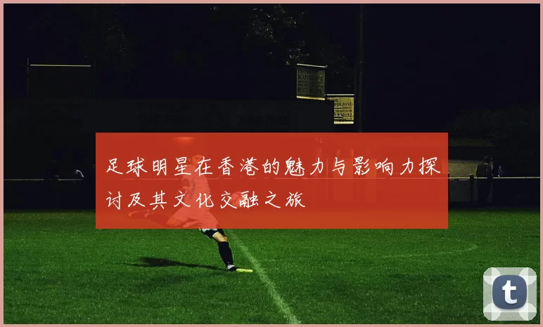 足球明星在香港的魅力与影响力探讨及其文化交融之旅