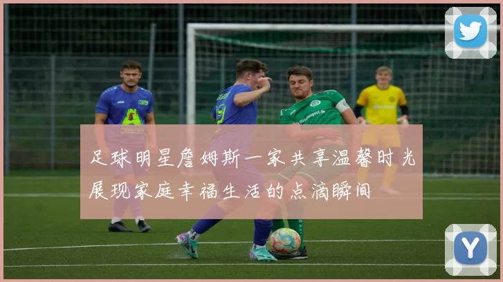 足球明星詹姆斯一家共享温馨时光展现家庭幸福生活的点滴瞬间