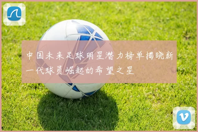 中国未来足球明星潜力榜单揭晓新一代球员崛起的希望之星