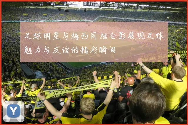足球明星与梅西同框合影展现足球魅力与友谊的精彩瞬间