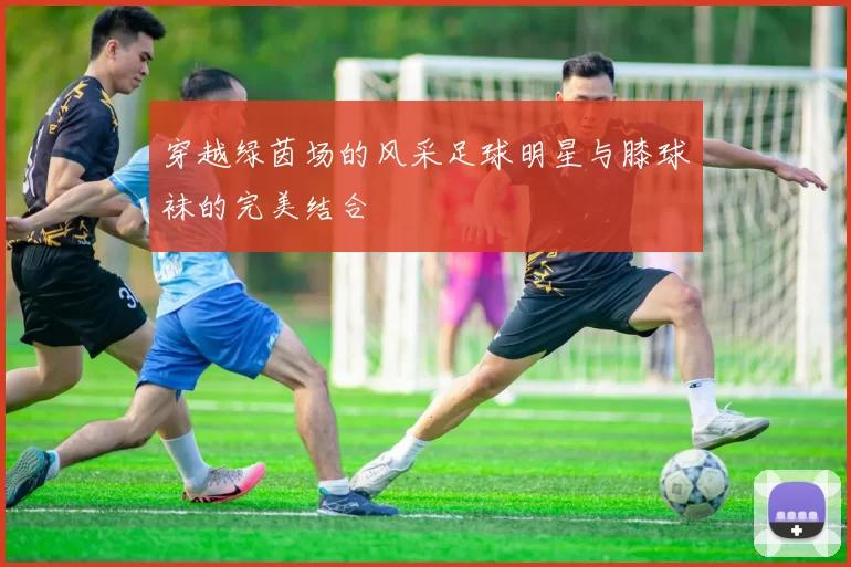 穿越绿茵场的风采足球明星与膝球袜的完美结合