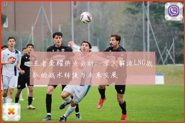王者荣耀热点分析：深入解读LNG战队的战术转换与未来发展
